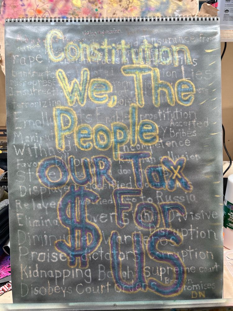 List of administrative crimes/indignities airbrushed in light color on black background.  Iridescent turquoise traced with iridescent fuchsia, traced with pearlized copper and pearlized gold airbrushed “Constitution.  We The People.  Our Tax Dollars For US” over list of crimes/indignities on 18”x24” paper.