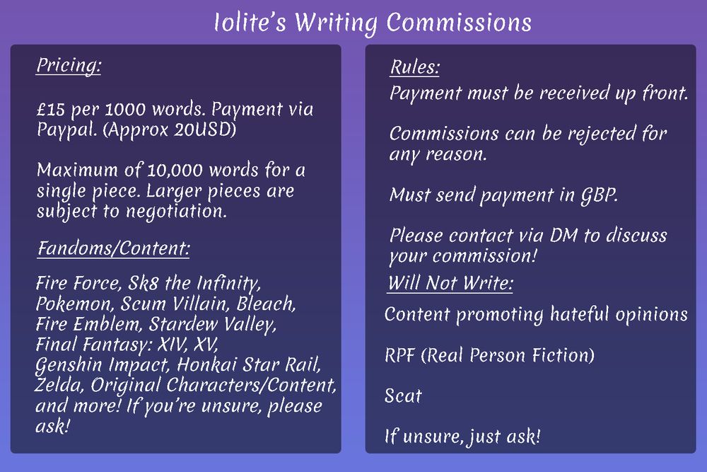 an image outlining commission work that i am willing to do, with white text on a purple background. 

i am open to writing anything except hateful content, real-person fiction, or scat, and my rate is fifteen pounds / twenty dollars per one thousand words written. 

i have a maximum of ten thousands words per single commissioned piece.

payment must be sent up front, and i write for a multitude of fandoms, including but not limited to; fire force, sk8 the infinity, pokemon, scum villain, bleach, fire emblem, stardew valley, final fantasy fourteen and fifteen, genshin impact, honkai star rail, the legend of zelda, and for original characters/content. 

my commissions are kink friendly and i am open to writing practically anything. 