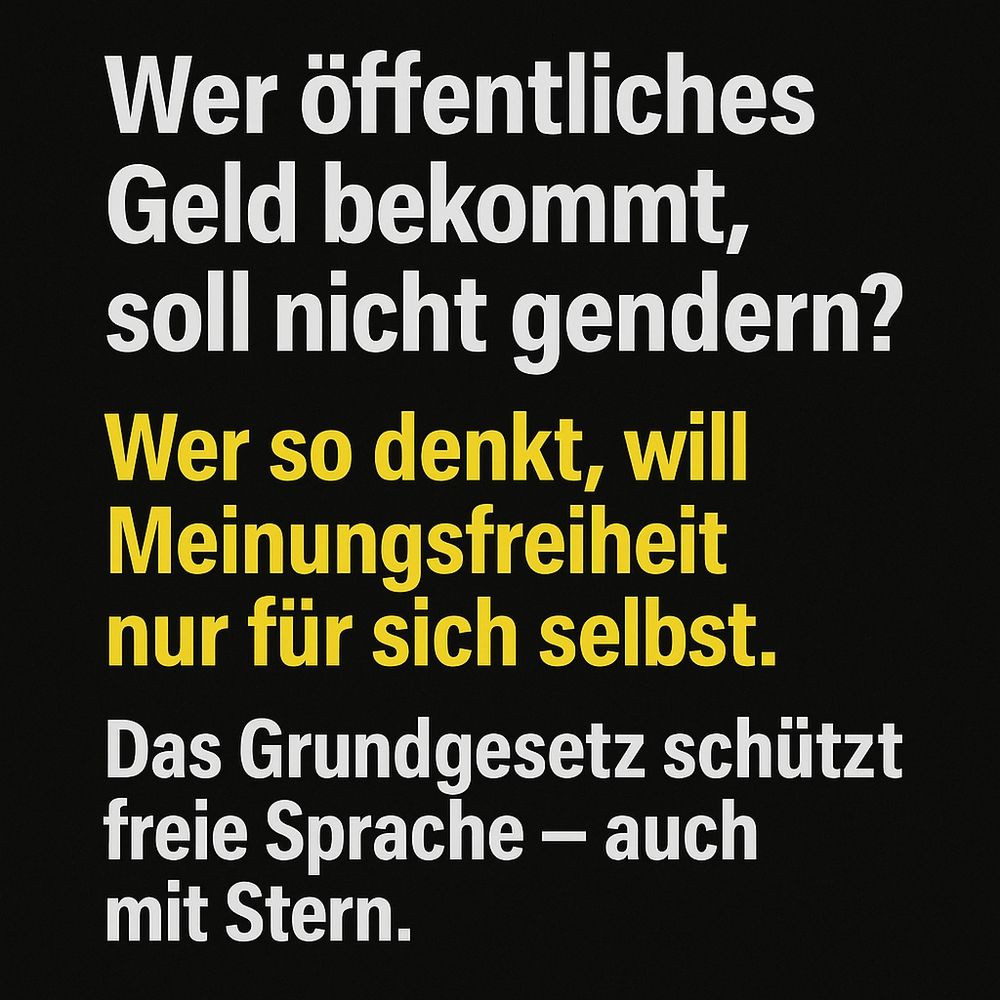 Auf dunklem Hintergrund steht in großer Schrift: „Wer öffentliches Geld bekommt, soll nicht gendern?“ Darunter: „Wer so denkt, will Meinungsfreiheit nur für sich selbst.“ Und schließlich: „Das Grundgesetz schützt freie Sprache – auch mit Stern.“