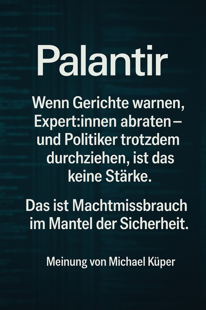 Dunkles Sharepic mit digitalem Hintergrund im Stil von Codezeilen oder Datenströmen, leicht verschwommen. Im Zentrum steht in großen weißen Buchstaben:
„Palantir“.
Darunter in mehreren Absätzen:
„Wenn Gerichte warnen, Expert:innen abraten –
und Politiker trotzdem durchziehen, ist das keine Stärke.
Das ist Machtmissbrauch im Mantel der Sicherheit.“
Am unteren Bildrand steht:
„Meinung von Michael Küper“.