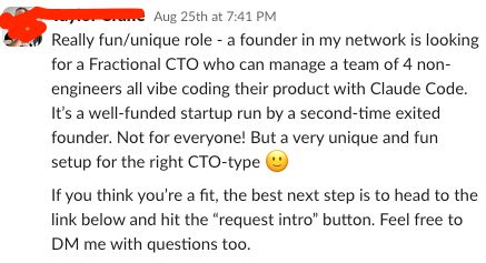 A message in a CTO community slack channel:

"Really fun/unique role - a founder in my network is looking for a Fractional CTO who can manage a team of 4 non-engineers all vibe coding their product with Claude Code. It’s a well-funded startup run by a second-time exited founder. Not for everyone! But a very unique and fun setup for the right CTO-type :slightly_smiling_face:"