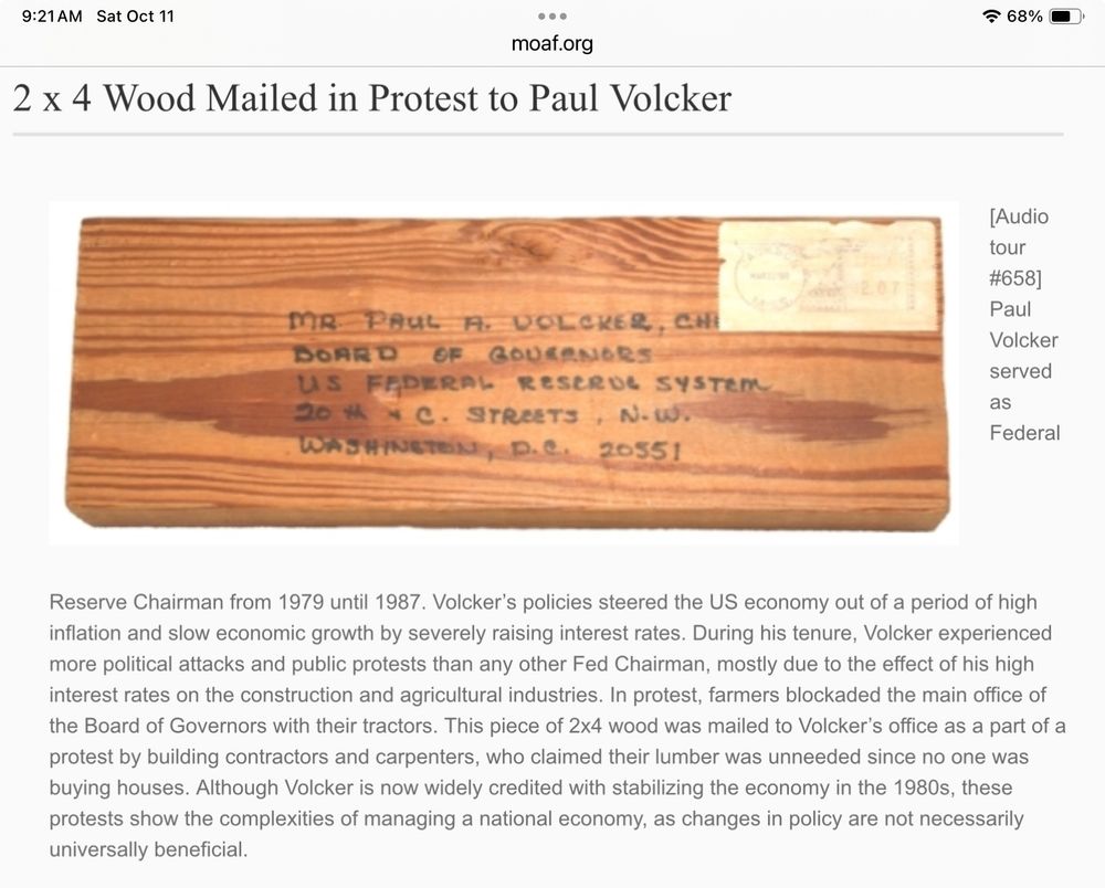 From the Museum of American Finance -
2 x 4 Wood Mailed in Protest to Paul Volcker

Paul Volcker served as Federal Reserve Chairman from 1979 until 1987. Volcker’s policies steered the US economy out of a period of high inflation and slow economic growth by severely raising interest rates. During his tenure, Volcker experienced more political attacks and public protests than any other Fed Chairman, mostly due to the effect of his high interest rates on the construction and agricultural industries. In protest, farmers blockaded the main office of the Board of Governors with their tractors. This piece of 2x4 wood was mailed to Volcker’s office as a part of a protest by building contractors and carpenters, who claimed their lumber was unneeded since no one was buying houses. Although Volcker is now widely credited with stabilizing the economy in the 1980s, these protests show the complexities of managing a national economy, as changes in policy are not necessarily universally beneficial.