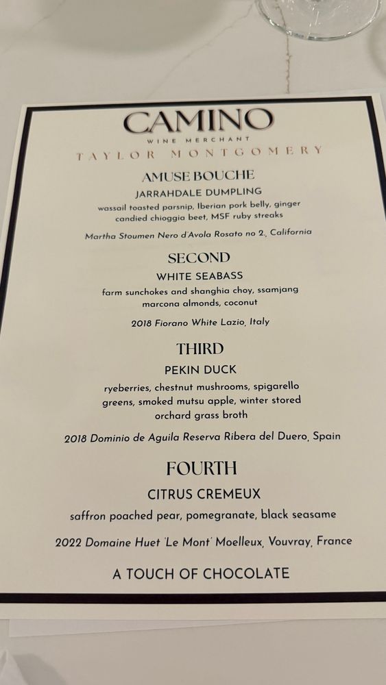 CAMINO
WINE MERCHANT
TAYLOR MONTGOMERY
AMUSE BOUCHE
JARRAHDALE DUMPLING
wassail toasted parsnip, Iberian pork belly, ginger candied chioggia beet, MSF ruby streaks
Martha Stoumen Nero d'Avola Rosato no 2, California
SECOND
WHITE SEABASS
farm sunchokes and shanghia choy, ssamjang marcona almonds, coconut
2018 Fiorano White Lazio, Italy
THIRD
PEKIN DUCK
ryeberries, chestnut mushrooms, spigarello greens, smoked mutsu apple, winter stored
orchard grass broth
2018 Dominio de Aguila Reserva Ribera del Duero, Spain
FOURTH
CITRUS CREMEUX
saffron poached pear, pomegranate, black seasame
2022 Domaine Huet Le Mont Moelleux, Vouvray, France
A TOUCH OF CHOCOLATE