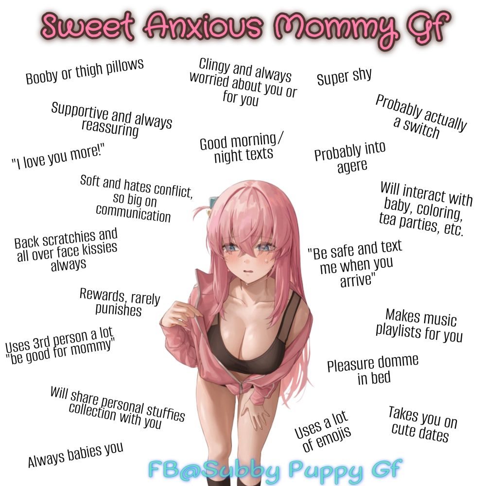 Partner stereotype meme with white background and "Sweet Anxious Mommy Gf" title in pink cutesy/bouncy text.

Art in center of anime girl with long pink hair, blue eyes, flushed cheeks and pale skin with an anxious expression on her face.
She is leaning over wearing a dark brown sports bra or tank showing a lot of cleavage of large breasts. Also wearing a pink jacket that is mostly open. Legs are bear.

Around the image is black texts of traits that read as follows:
• Booby or thigh pillows
• Clingy and always worried about you or for you
• Super shy
• Probably actually a switch
• Probably into agere
• Good morning/night texts
• Supportive and always reassuring
• "I love you more!"
• Soft and hates conflict, so big on communication
• Will interact with baby, coloring, tea parties, etc
• Back scratchies and all over face kissies always
• "Be safe and text me when you arrive."
• Rewards, rarely punishes
• Makes music playlists for you
• Uses 3rd person a lot "be good for Mommy"
• Pleasure Domme in bed
• Will share personal stuffies collection with you
• Always babies you
• Uses a lot of emojis
• Takes you on cute dates

Watermarked at bottom in blue text reading "FB@Subby Puppy Gf"