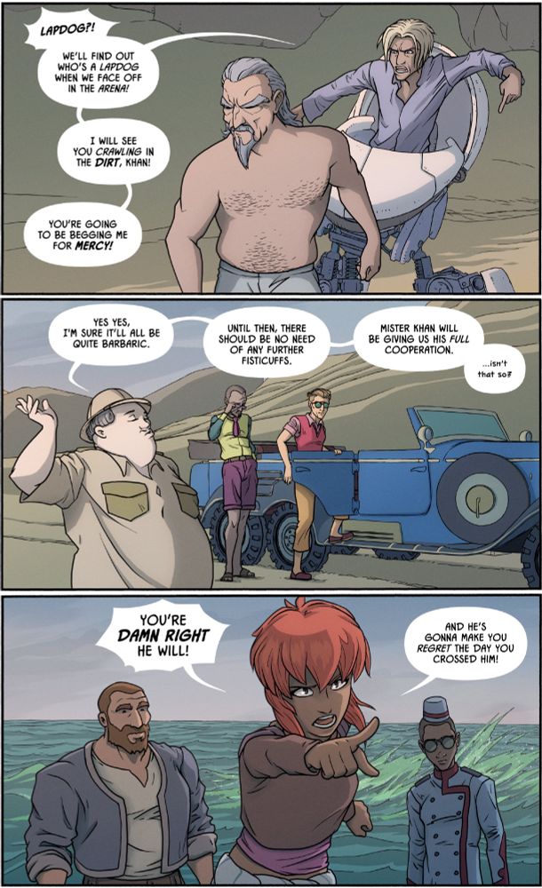 PANEL 1: An indignant Samir shouts petulantly at Sidding as he walks away:

"Lapdog?! We’ll find out who’s a lapdog when we face off in the arena! 

You’re going to be begging me for mercy!

I will see you crawling in the dirt, Khan!"

PANEL 2: As Arnaud and Durant get into the Mercedes in the background, Le Roux dismissively retorts:

"Yes yes, I'm sure it’ll all be quite barbaric.

Until then, there should be no need of any further fisticuffs.

Mister Khan will be giving us his full cooperation. …isn’t that so?"

PANEL 3: Aisha, fired up as ocean waves crash behind her, yells back:

"You’re damn right he will!

And he’s gonna make you regret the day you crossed him!"