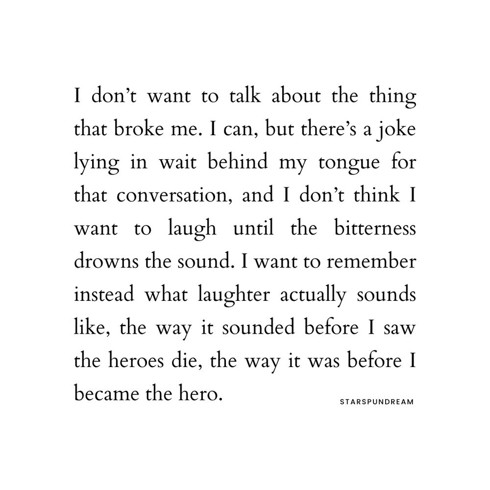I don’t want to talk about the thing that broke me. I can, but there’s a joke lying in wait behind my tongue for that conversation, and I don’t think I want to laugh until the bitterness drowns the sound. I want to remember instead what laughter actually sounds like, the way it sounded before I saw the heroes die, the way it was before I became the hero.