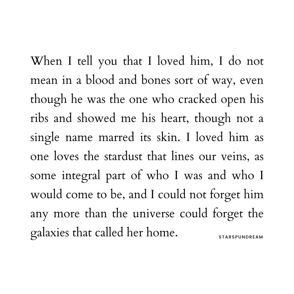 When I tell you that I loved him, I do not mean in a blood and bones sort of way, even though he was the one who cracked open his ribs and showed me his heart, though not a single name marred its skin. I loved him as one loves the stardust that lines our veins, as some integral part of who I was and who I would come to be, and I could not forget him any more than the universe could forget the galaxies that called her home.