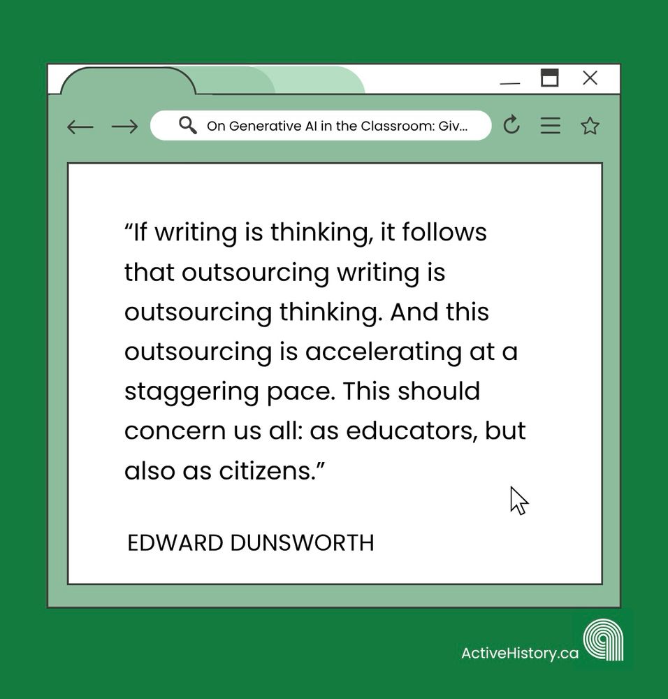Green background, with a white graphic image of a tab open on a computer with black text quoting: “If writing is thinking, it follows that outsourcing writing is outsourcing thinking. And this outsourcing is accelerating at a staggering pace. This should concern us all: as educators, but also as citizens.”Underneath it says “Edward Dunsworth” in black text and has a white Active History.ca logo in the bottom right corner.