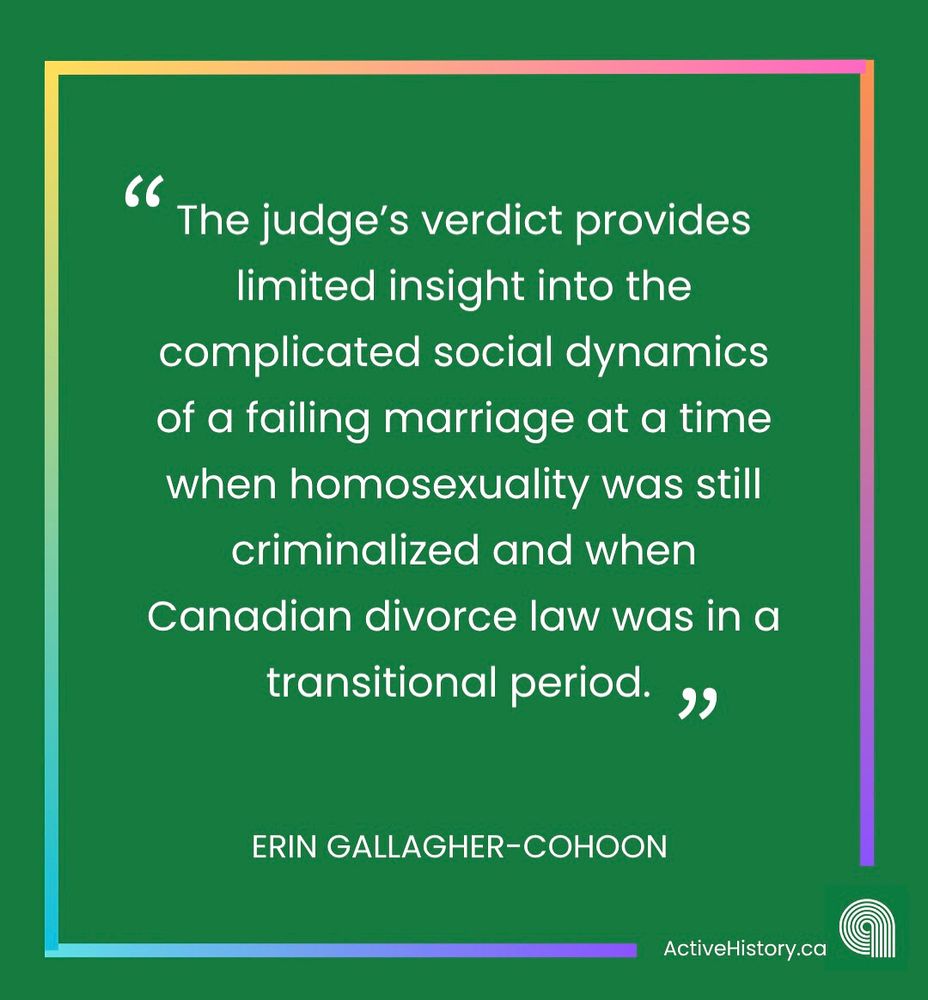 Quote graphic. Green background with rainbow border. White text says: “The judge’s verdict provides limited insight into the complicated social dynamics of a failing marriage at a time when homosexuality was still criminalized and when Canadian divorce law was in a transitional period.” “Erin Gallagher-Cohoon”