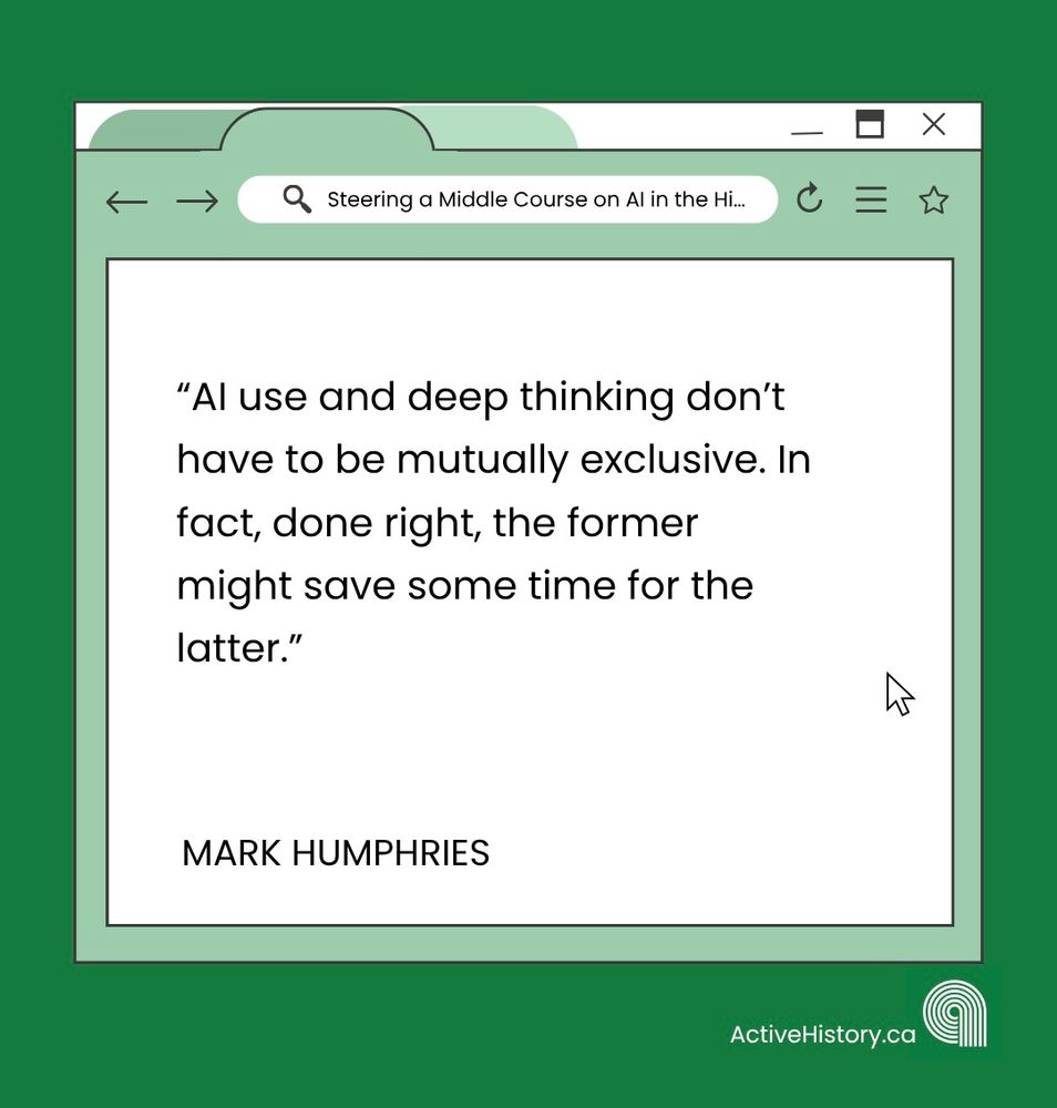 Green background, with a white graphic image of a tab open on a computer with black text quoting: “AI use and deep thinking don’t have to be mutually exclusive. In fact, done right, the former might save some time for the latter.”Underneath it says “Mark Humphries” in black text and has a white Active History.ca logo in the bottom right corner.