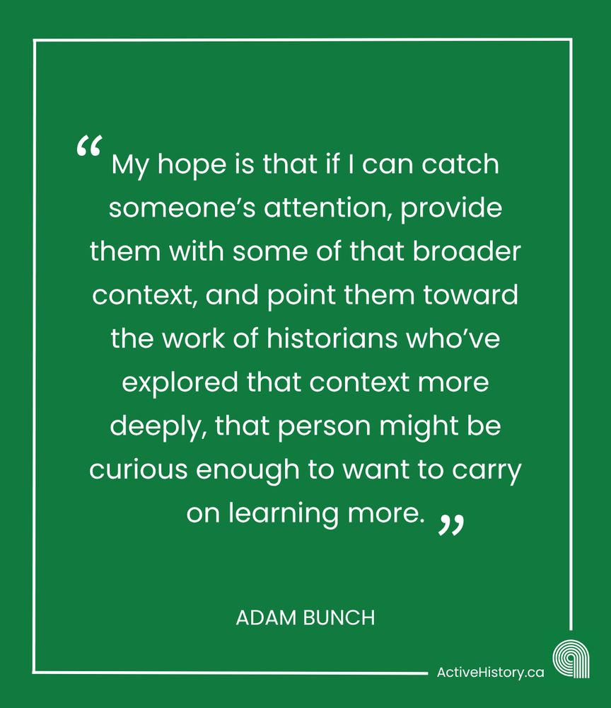 Green background, white text quoting: “ My hope is that if I can catch someone’s attention, provide them with some of that broader context, and point them toward the work of historians who’ve explored that context more deeply, that person might be curious enough to want to carry on learning more.” Underneath it says “Adam Bunch” in white text and has a white Active History.ca logo in the bottom right corner.