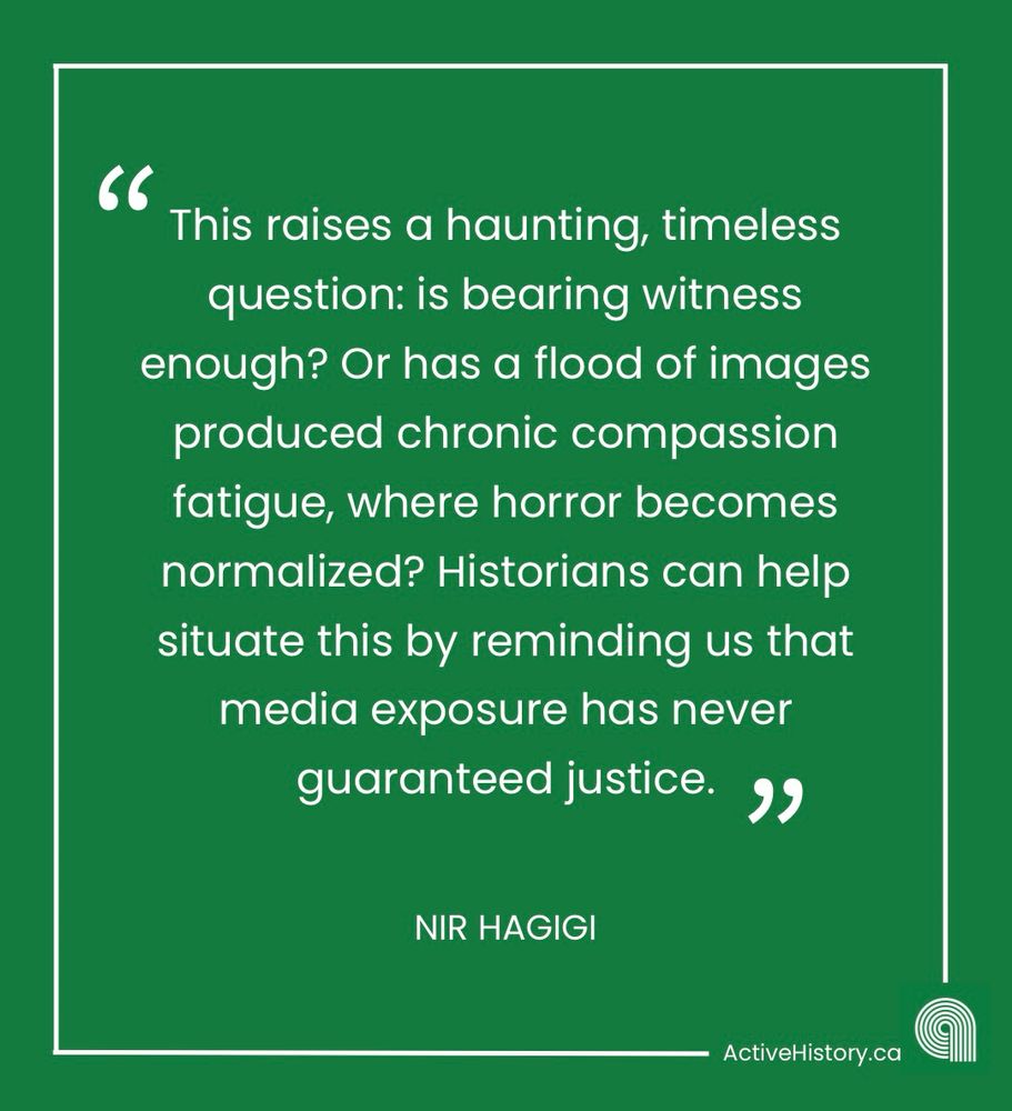 Green background with white text stating: “This raises a haunting, timeless question: is bearing witness enough? Or has a flood of images produced chronic compassion fatigue, where horror becomes normalized? Historians can help situate this by reminding us that media exposure has never guaranteed justice.” “Nir Hagigi.” With a white Active History logo in the right hand corner. 