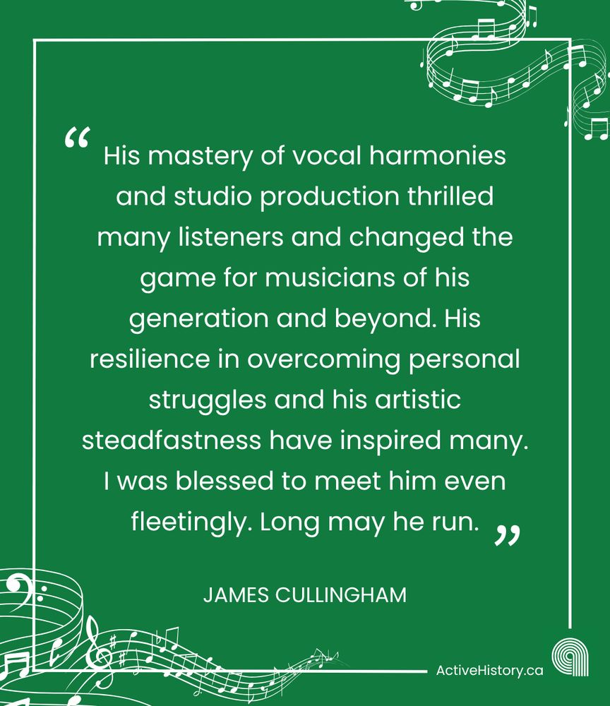 Green background, white text quoting: “His mastery of vocal harmonies and studio production thrilled many listeners and changed the game for musicians of his generation and beyond. His resilience in overcoming personal struggles and his artistic steadfastness have inspired many. I was blessed to meet him even fleetingly. Long may he run.”Underneath it says “James Cullingham” in white text and has a white Active History.ca logo in the bottom right corner, with white music notes around the borders.