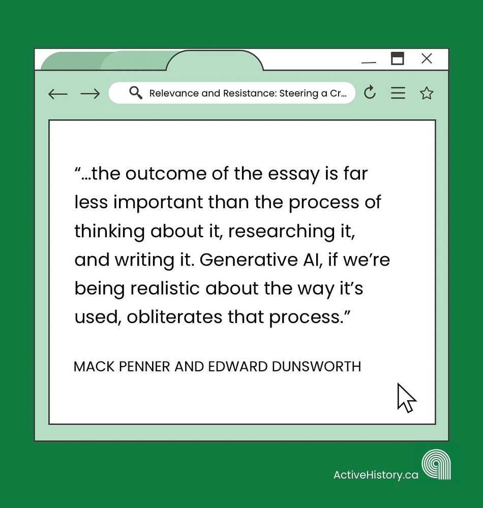 Green background, with a white graphic image of a tab open on a computer with black text quoting: “…the outcome of the essay is far less important than the process of thinking about it, researching it, and writing it. Generative AI, if we’re being realistic about the way it’s used, obliterates that process.”Underneath it says “Mack Penner and Edward Dunsworth” in black text and has a white Active History.ca logo in the bottom right corner.