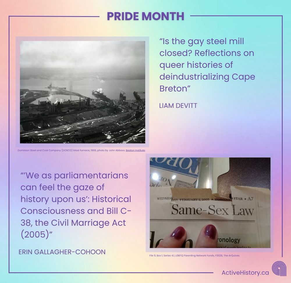 Pastel rainbow background. Dark purple border with title “Pride Month” top centre and Active History Logo bottom right. Top right is the text “Is the gay steel mill closed? Reflections on queer histories of deindustrializing Cape Breton” “Liam Devitt”to the left of it is a black and white photo of a steel mill. Bottom left is the text:  “We as parliamentarians can feel the gaze of history upon us”: Historical Consciousness and Bill C-38, the Civil Marriage Act (2005)” “Erin Gallagher-Cohoon” to the right of the text is a photo of a newspaper headline stating “Same-sex law”. 