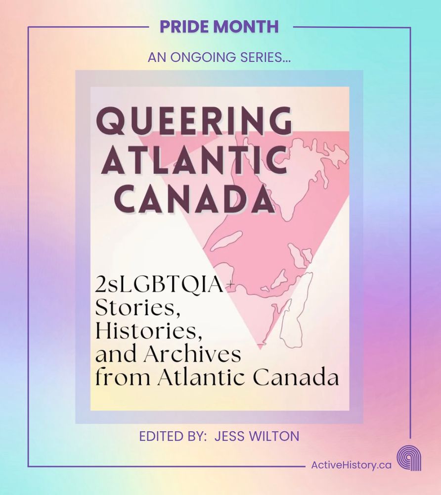 Pastel rainbow background. Dark purple border with title “Pride Month” top centre and Active History Logo bottom right. In the centre is the text “an ongoing series…” followed by a graphic of the Canadian maritimes in a pink triangle with the text: “Queering Atlantic Canada. 2SLGBTQIA Stories, Histories, and Archives from Atlantic Canada.” This is followed by “edited by Jess Wilton”.