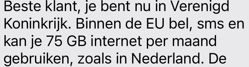 Beste klant, je bent nu in Verenigd Koninkrijk. Binnen de EU bel, sms en kan je 75 GB internet per maand gebruiken, zoals in Nederland.

(In English that means “Dear customer, you are now in United Kingdom. Within the EU you can call, text and use 75 GB of internet per month, as if you were the Netherlands.”)