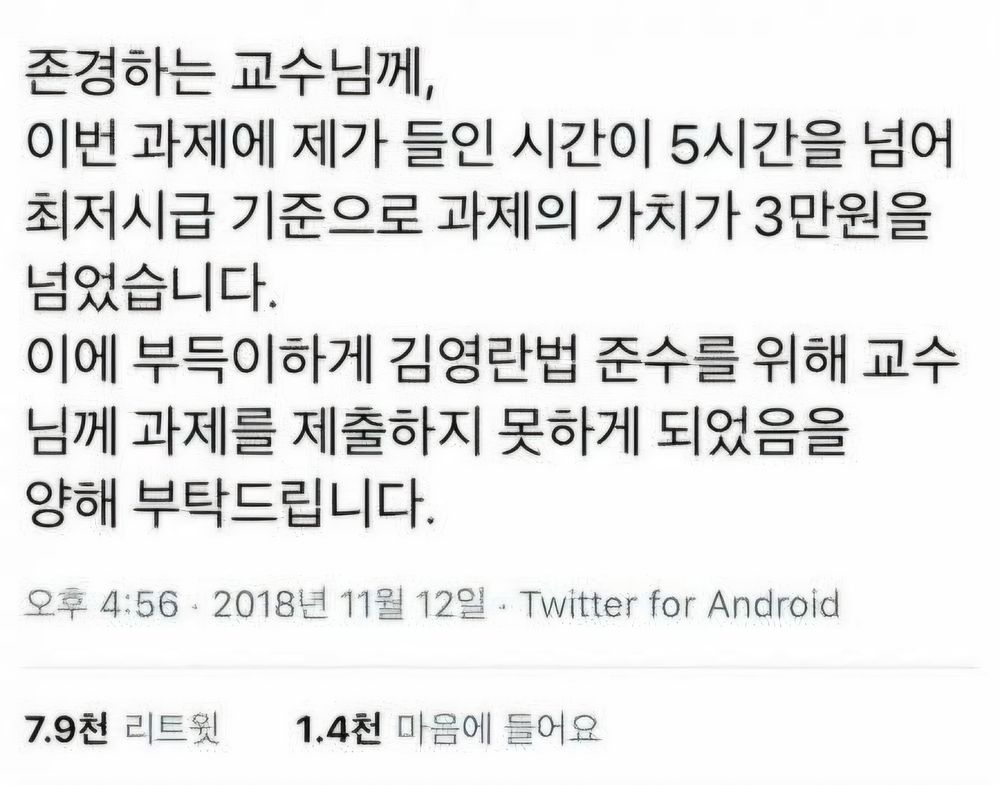 트윗 갈무리.

"존경하는 교수님께,

이번 과제에 제가 들인 시간이 5시간을 넘어 최저시급 기준으로 과제의 가치가 3만원을 넘었습니다.

이에 부득이하게 김영란법 준수를 위해 교수 님께 과제를 제출하지 못하게 되었음을 양해 부탁드립니다."