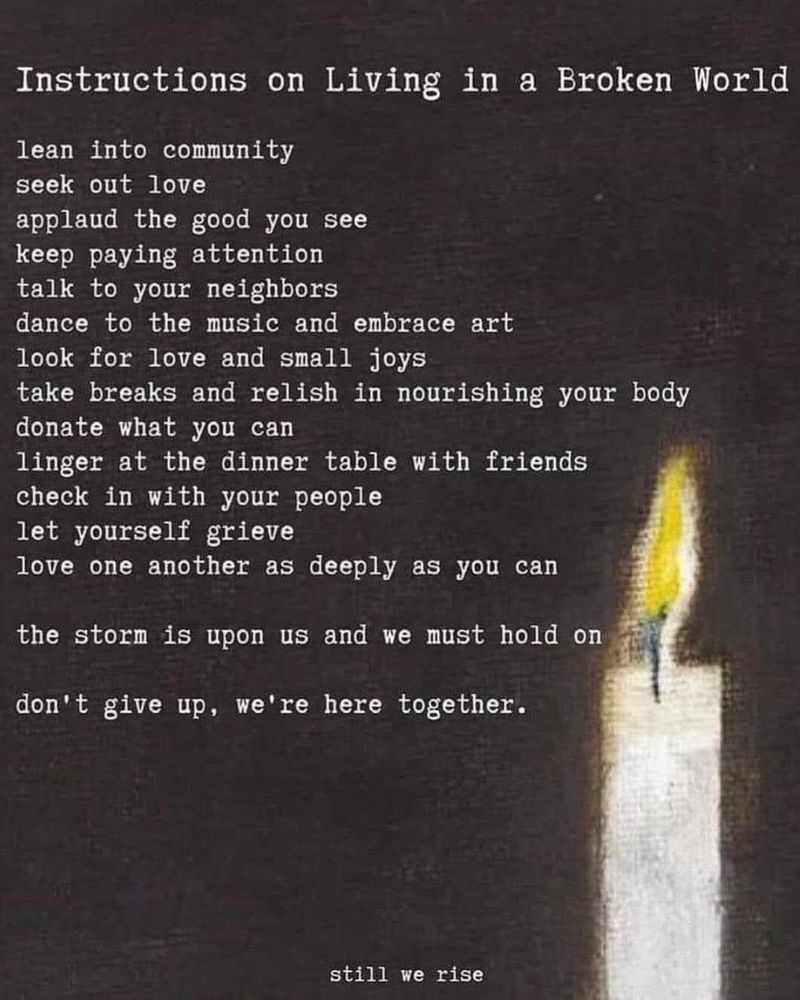 Instructions on Living in a Broken World lean into community seek out love
applaud the good you see keep paying attention talk to your neighbors
dance to the music and embrace art look for love and small joys
take breaks and relish in nourishing your body donate what you can
linger at the dinner table with friends check in with your people let yourself grieve
love one another as deeply as you can
the storm is upon us and we must hold on
don't give up, we're here together.
still we rise