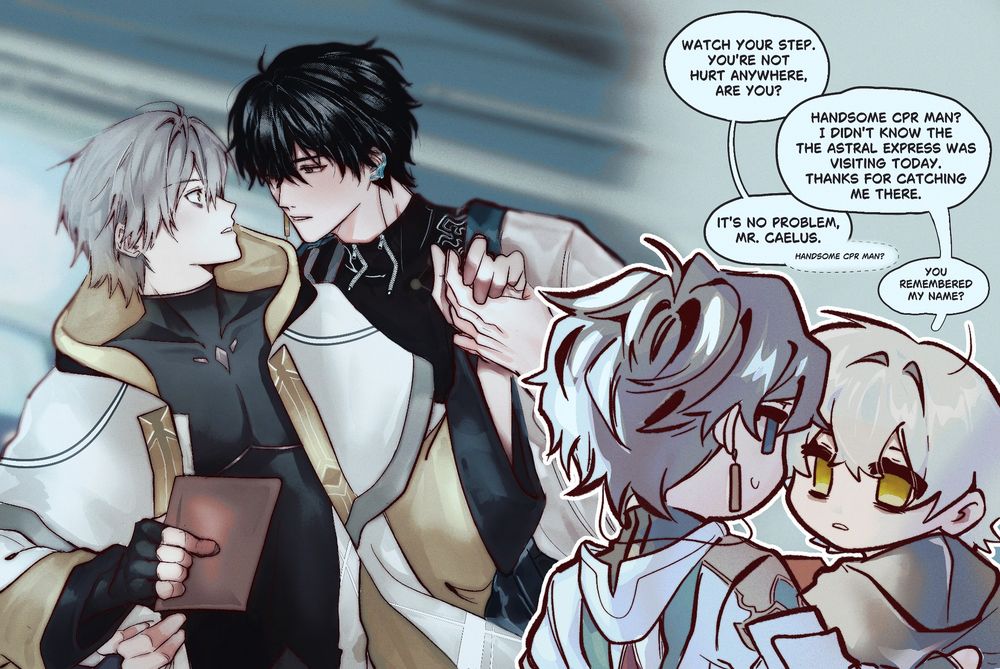 *Dan heng holding Caelus in his arms to prevent him from falling*

Dh: watch your step. You're not hurt anywhere, are you?

Cae: Handsome cpr man? I didn't know the Astral express was visiting today. Thanks for catching me me there.

Dh: it's no problem Mr. Caelus (handsome cpr man?)

Cae: you remembered my name?