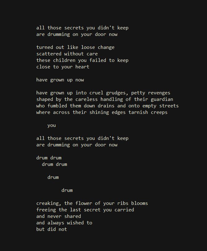 all those secrets you didn't keep
are drumming on your door now

turned out like loose change
scattered without care
these children you failed to keep
close to your heart

have grown up now

have grown up into cruel grudges, petty revenges
shaped by the careless handling of their guardian
who fumbled them down drains and onto empty streets
where across their shining edges tarnish creeps

        you

all those secrets you didn't keep
are drumming on your door now

drum drum
    drum drum

           drum

                  drum

creaking, the flower of your ribs blooms
freeing the last secret you carried
and never shared
and always wished to
but did not