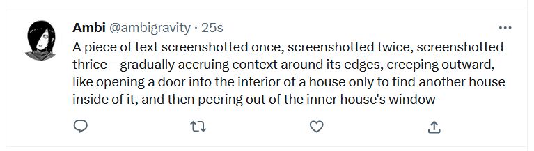 A tweet by the same author on Twitter, bearing the same text as the tweet at the core of the previous post's image, but easier to read without the visual noise introduced by layers of JPEG artifacts: "A piece of text screenshotted once, screenshotted twice, screenshotted thrice—gradually accruing context around its edges, creeping outward, like opening a door into the inerior of a house only to find another house inside of it, and then peering out of the inner house's window".