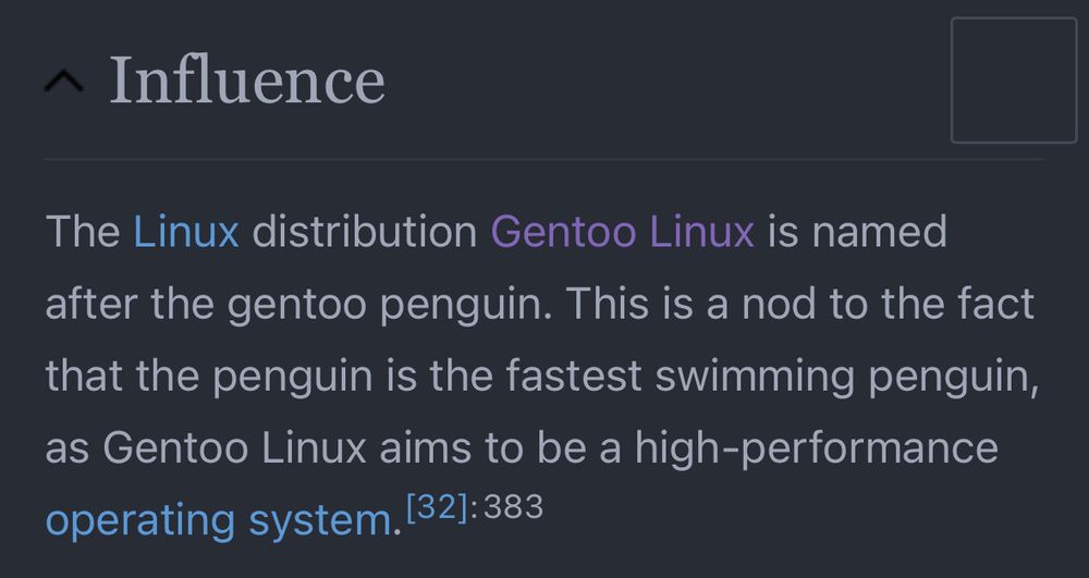 The Linux distribution Gentoo Linux is named after the gentoo penguin. This is a nod to the fact that the penguin is the fastest swimming penguin, as Gentoo Linux aims to be a high-performance operating system.