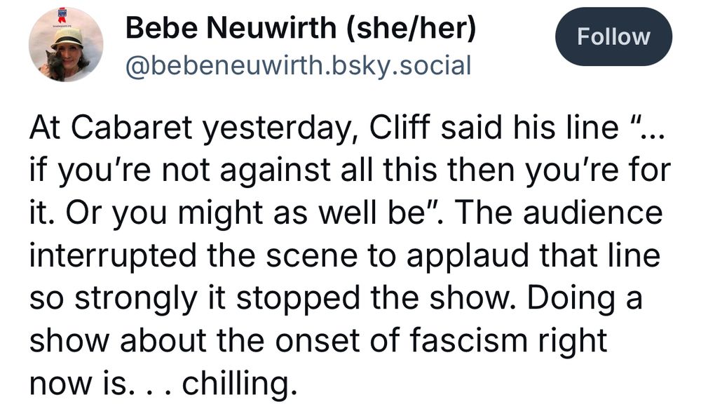 Bebe Neuwirth posting “At Cabaret yesterday, Cliff said his line ‘…if you’re not against all this then you’re for it. Or you might as well be.’ The audience interrupted the scene to applaud that line so strongly it stopped the show. Doing a show about the onset of fascism right now is…chilling.”