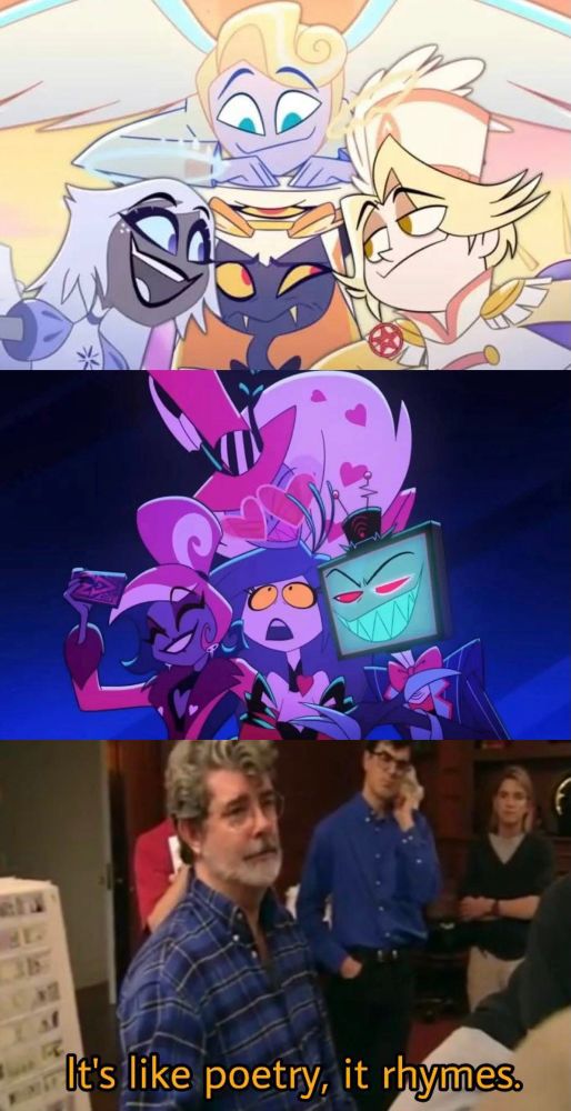 Three panels. 

Top: Sir Pentious in heaven looking uncomfortable while surrounded by Emily, Peter and Abel. 

Middle: The sinner from the Vees section of Hazbin Guarantee (Trust us) looking overwhelmed while surrounded by Velvette, Valentino, and Vox. 

Bottom: George Lucas saying “It’s like poetry. It rhymes.”