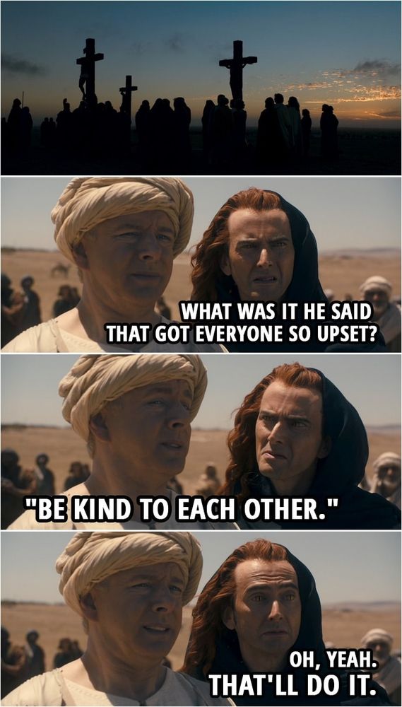 A scene from Good Omens depicting the Crucifixion of Jesus. 
Crowley asks, "What was it he said that got everyone so upset?
Aziraphale responds, "Be kind to each other."
Crowley retorts, "Oh, yeah, that'll do it."