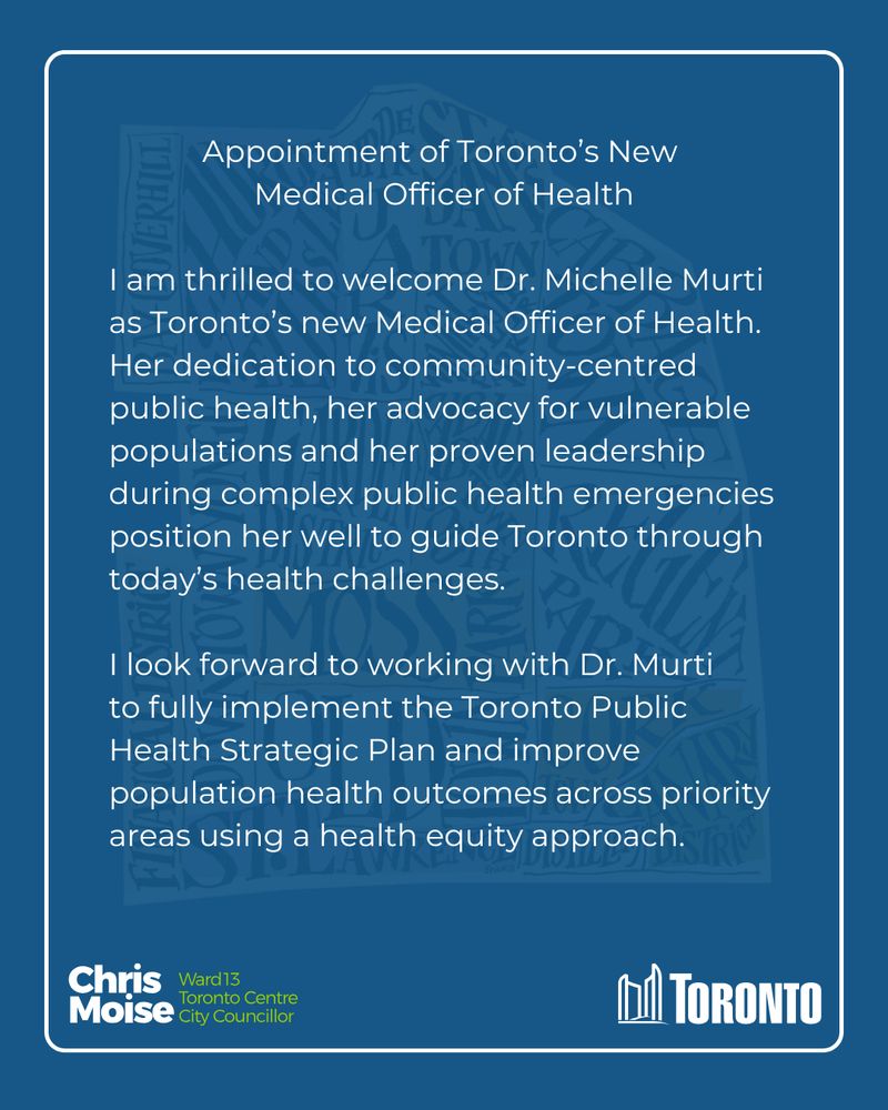 Appointment of Toronto’s New 
Medical Officer of Health

I am thrilled to welcome Dr. Michelle Murti as Toronto’s new Medical Officer of Health. Her dedication to community-centred public health, her advocacy for vulnerable populations and her proven leadership during complex public health emergencies position her well to guide Toronto through today’s health challenges.

I look forward to working with Dr. Murti to fully implement the Toronto Public Health Strategic Plan and improve population health outcomes across priority areas using a health equity approach. 