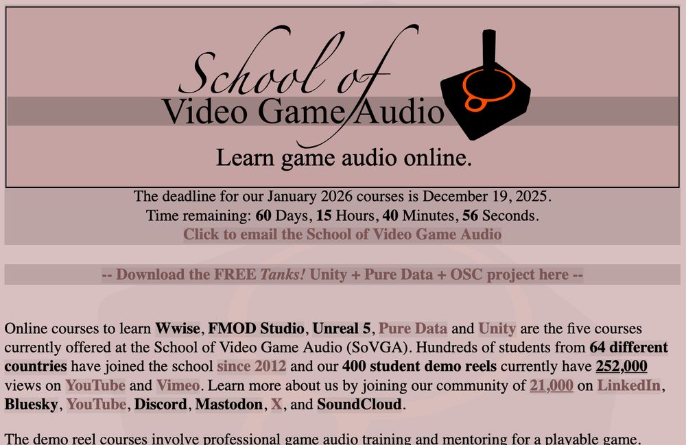 SoVGA.com Online courses to learn Wwise, FMOD Studio, Unreal 5, Pure Data and Unity are the five courses currently offered at the School of Video Game Audio (SoVGA). Hundreds of students from 64 different countries have joined the school since 2012 and our 400 student demo reels currently have 252,000 views on YouTube and Vimeo. Learn more about us by joining our community of 21,000 on LinkedIn, Bluesky, YouTube, Discord, Mastodon, X, and SoundCloud. 