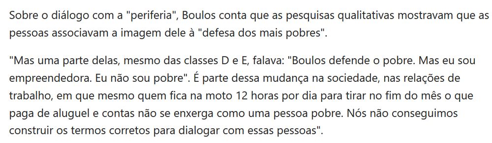 Sobre o diálogo com a "periferia", Boulos conta que as pesquisas qualitativas mostravam que as pessoas associavam a imagem dele à "defesa dos mais pobres". 

"Mas uma parte delas, mesmo das classes D e E, falava: "Boulos defende o pobre. Mas eu sou empreendedora. Eu não sou pobre". É parte dessa mudança na sociedade, nas relações de trabalho, em que mesmo quem fica na moto 12 horas por dia para tirar no fim do mês o que paga de aluguel e contas não se enxerga como uma pessoa pobre. Nós não conseguimos construir os termos corretos para dialogar com essas pessoas". 