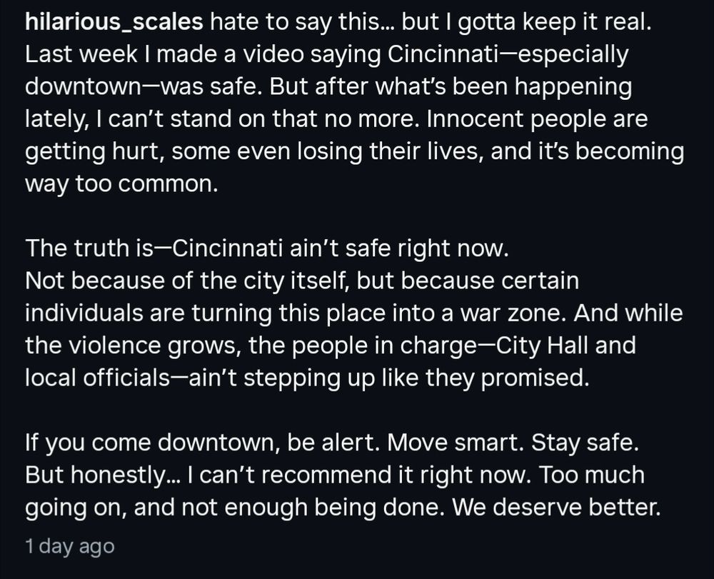 caption reads: "hilarious_scales hate to say this... but I gotta keep it real.

Last week I made a video saying Cincinnati-especially downtown-was safe. But after what's been happening lately, I can't stand on that no more. Innocent people are getting hurt, some even losing their lives, and it's becoming way too common.

The truth is-Cincinnati ain't safe right now.

Not because of the city itself, but because certain individuals are turning this place into a war zone. And while the violence grows, the people in charge-City Hall and local officials-ain't stepping up like they promised.

If you come downtown, be alert. Move smart. Stay safe.

But honestly... I can't recommend it right now. Too much going on, and not enough being done. We deserve better."

1 day ago