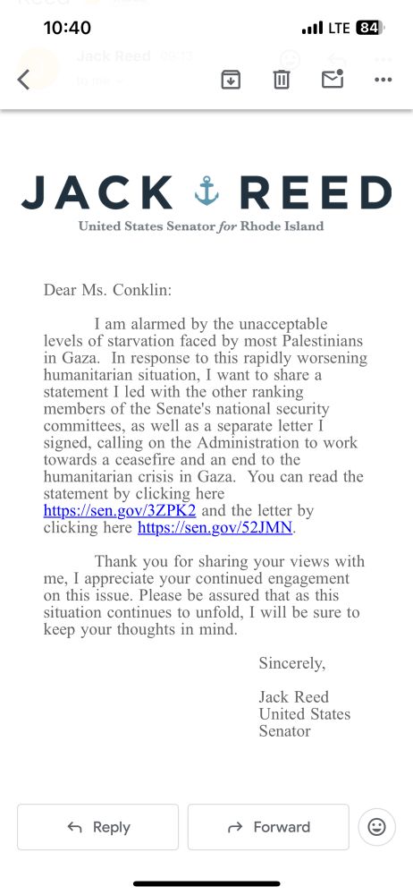 Email screenshot with Jack Reed’s logo and the message: 

Dear Ms. Conklin:
I am alarmed by the unacceptable levels of starvation faced by most Palestinians in Gaza. In response to this rapidly worsening humanitarian situation, I want to share a statement I led with the other ranking members of the Senate's national security committees, as well as a separate letter I signed, calling on the Administration to work towards a ceasefire and an end to the humanitarian crisis in Gaza. You can read the statement by clicking here https://sen.gov/3ZPK2 and the letter by clicking here https://sen.gov/32JMN
Thank you for sharing your views with me, I appreciate your continued engagement on this issue. Please be assured that as this situation continues to unfold, I will be sure to keep your thoughts in mind.
Sincerely,
Jack Reed
United States
Senator