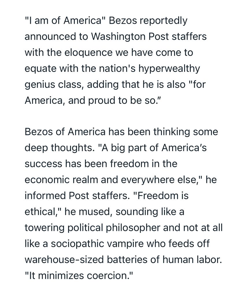 Black text on a white background that says:
“I am of America" Bezos reportedly announced to Washington Post staffers with the eloquence we have come to equate with the nation's hyperwealthy genius class, adding that he is also "for America, and proud to be so.”

Bezos of America has been thinking some deep thoughts. "A big part of America’s success has been freedom in the economic realm and everywhere else," he informed Post staffers. "Freedom is ethical," he mused, sounding like a towering political philosopher and not at all like a sociopathic vampire who feeds off warehouse-sized batteries of human labor. "It minimizes coercion."