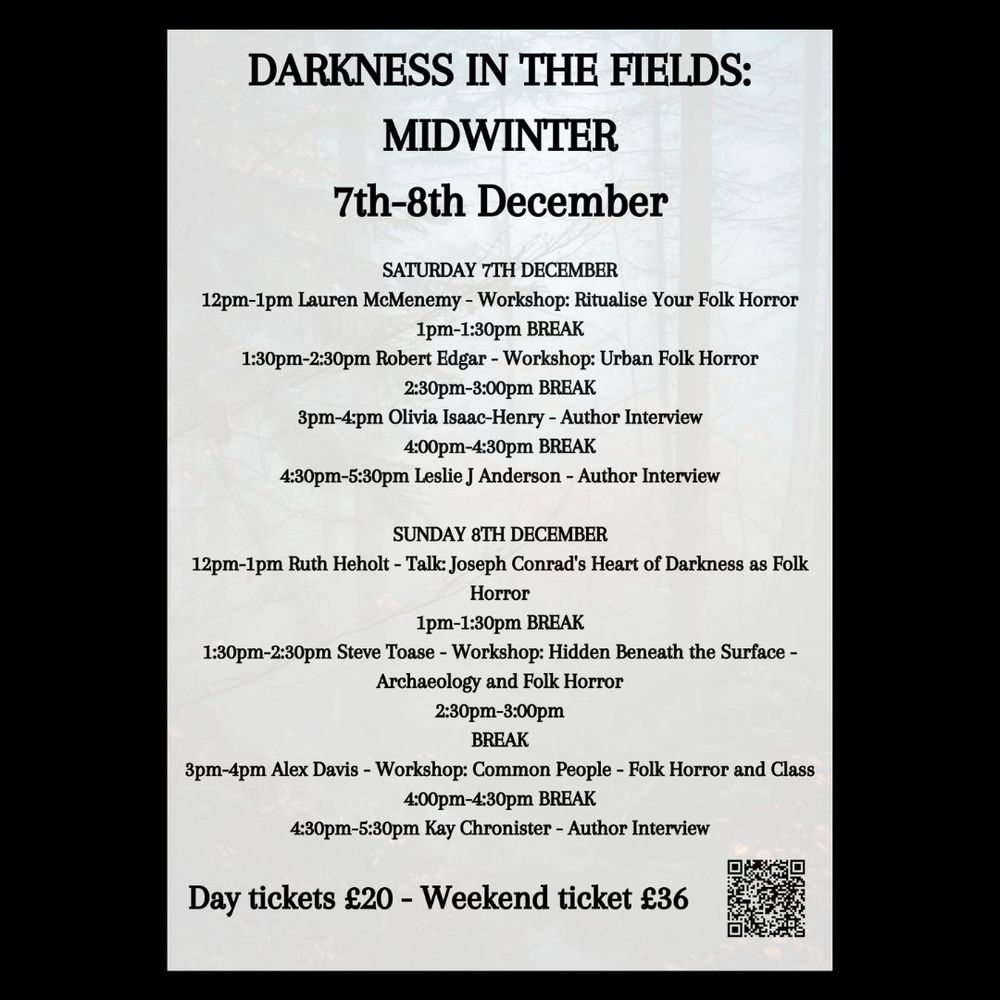 Darkness in the Fields: Midwinter
Online folk horror weekend
Saturday 7th and Sunday 8th December, 12:30pm-5:30pm
Tickets from £20

As Midwinter closes in, join us for the final Darkness in the Fields event for 2024, drawing together an exciting range of folk horror writing talent for two days of workshops and author interviews.

Day tickets are available as well as full event passes, and all events will be recorded throughout for TICKETHOLDERS ONLY.

Full line-up:
Leslie J Anderson - author of The Unmothers and more
Kay Chronister - author of The Bog Wife, Desert Creatures, Thin Places and more
Alex Davis - creative writing lecturer and workshopper
Robert Edgar - editor, The Routledge Compaion to Folk Horror and more
Ruth Heholt - editor, Folk Horror: New Global Pathways and more
Olivia Isaac-Henry - author of Sorrow Spring and more
Lauren McMenemy - author and workshopper, editor, Trembling With Fear
Steve Toase - author of Dirt Upon My Skin, To Drown in Dark Water and more

Full schedule:
SATURDAY 7TH DECEMBER
12pm-1pm Lauren McMenemy - Workshop: Ritualise Your Folk Horror
1pm-1:30pm BREAK
1:30pm-2:30pm Robert Edgar - Workshop: Urban Folk Horror
2:30pm-3:00pm BREAK
3:00pm-4:00pm Olivia Isaac-Henry - Author Interview
4:00pm-4:30pm BREAK
4:30pm-5:30pm Leslie J Anderson - Author Interview

SUNDAY 8TH DECEMBER
12pm-1pm Ruth Heholt - Talk: Joseph Conrad's Heart of Darkness as Folk Horror
1pm-1:30pm BREAK
1:30pm-2:30pm Steve Toase - Workshop: Hidden Beneath the Surface - Archaeology and Folk Horror
2:30pm-3:00pm
BREAK
3:00pm-4:00pm Alex Davis - Workshop: Common People - Folk Horror and Class
4:00pm-4:30pm BREAK
4:30pm-5:30pm Kay Chronister - Author Interview

For any queries, please email Alex at alexdavisevents@hotmail.co.uk
