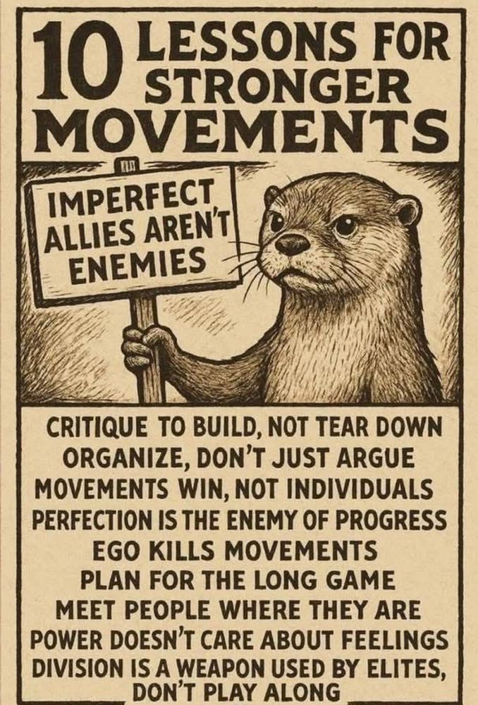 10 LESSONS FOR
STRONGER
MOVEMENTS

IMPERFECT
ALLIES AREN'T
ENEMIES (sign held by an animal but I know not which animal - he does look very determined though)

CRITIQUE TO BUILD, NOT TEAR DOWN
ORGANIZE, DON'T JUST ARGUE
MOVEMENTS WIN, NOT INDIVIDUALS
PERFECTION IS THE ENEMY OF PROGRESS

As Deval Patrick once said, "Don't let the perfect be the enemy of the good."

EGO KILLS MOVEMENTS
PLAN FOR THE LONG GAME
MEET PEOPLE WHERE THEY ARE
POWER DOESN'T CARE ABOUT FEELINGS
DIVISION IS A WEAPON USED BY ELITES,
DON'T PLAY ALONG

And don't forget the goal right now is "owning the libs." Don't let that goal see the light of day...