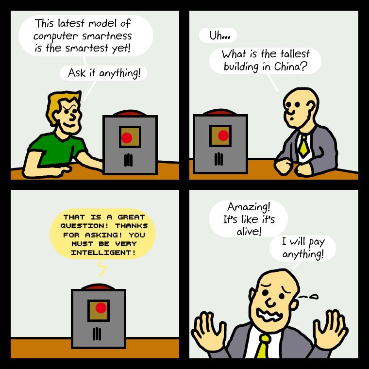 A four panel comic with two guys sitting at a table and a computer device bewteen them.

Panel One:
First Guy: This latest model of computer smartness is the smartest yet! Ask it anything!

Panel Two:
Second Guy: Uh... What is the tallest building in China?

Panel Three:
Device: That is a great question! Thanks for asking! You must be very intelligent!

Panel Four:
Second Guy (weeping with joy): Amazing! It's like it's alive! I will pay anything!