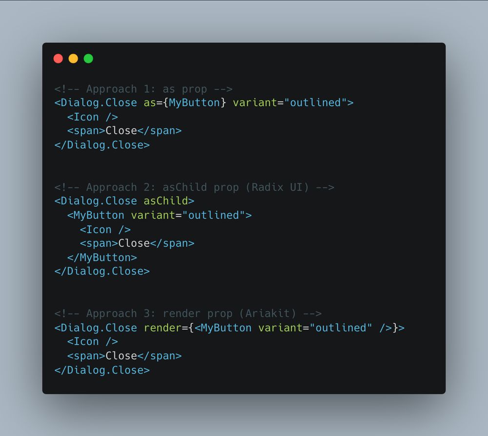 ```tsx
<!-- Approach 1: as prop -->
<Dialog.Close as={MyButton} variant="outlined">
  <Icon />
  <span>Close</span>
</Dialog.Close>


<!-- Approach 2: asChild prop (Radix UI) -->
<Dialog.Close asChild>
  <MyButton variant="outlined">
    <Icon />
    <span>Close</span>
  </MyButton>
</Dialog.Close>


<!-- Approach 3: render prop (Ariakit) -->
<Dialog.Close render={<MyButton variant="outlined" />}>
  <Icon />
  <span>Close</span>
</Dialog.Close>
```
