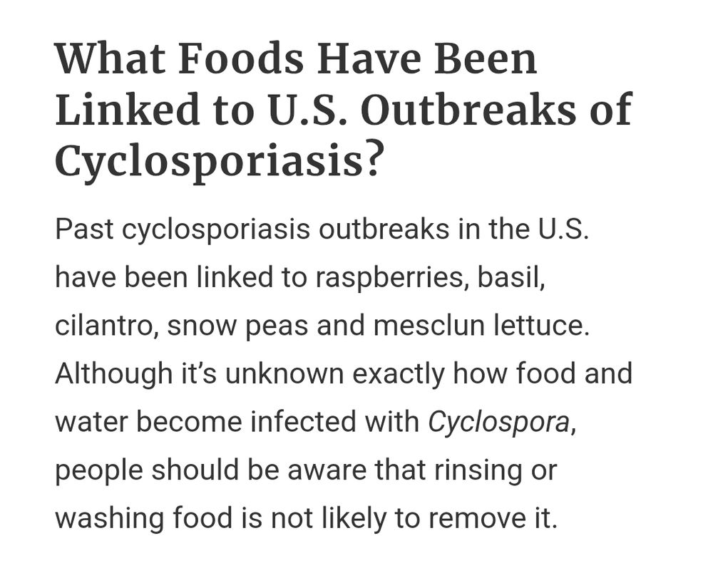 Screenshot of text, which reads "What Foods Have Been Linked to U.S. Outbreaks of Cyclosporiasis?
Past cyclosporiasis outbreaks in the U.S. have been linked to raspberries, basil, cilantro, snow peas, and mesclun lettuce. Although it’s unknown exactly how food and water become infected with Cyclospora, people should be aware that rinsing or washing food is not likely to remove it."