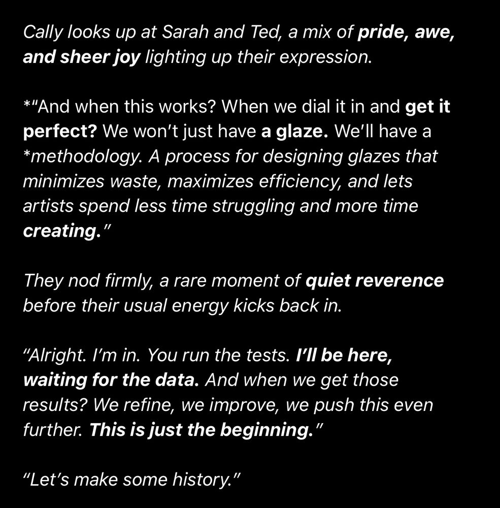 Cally looks up at Sarah and Ted, a mix of pride, awe, and sheer joy lighting up their expression.
*"And when this works? When we dial it in and get it perfect? We won't just have a glaze. We'll have a
*methodology. A process for designing glazes that minimizes waste, maximizes efficiency, and lets artists spend less time struggling and more time creating."
They nod firmly, a rare moment of quiet reverence before their usual energy kicks back in.
"Alright. I'm in. You run the tests. I'll be here, waiting for the data. And when we get those results? We refine, we improve, we push this even further. This is just the beginning."
"Let's make some history."