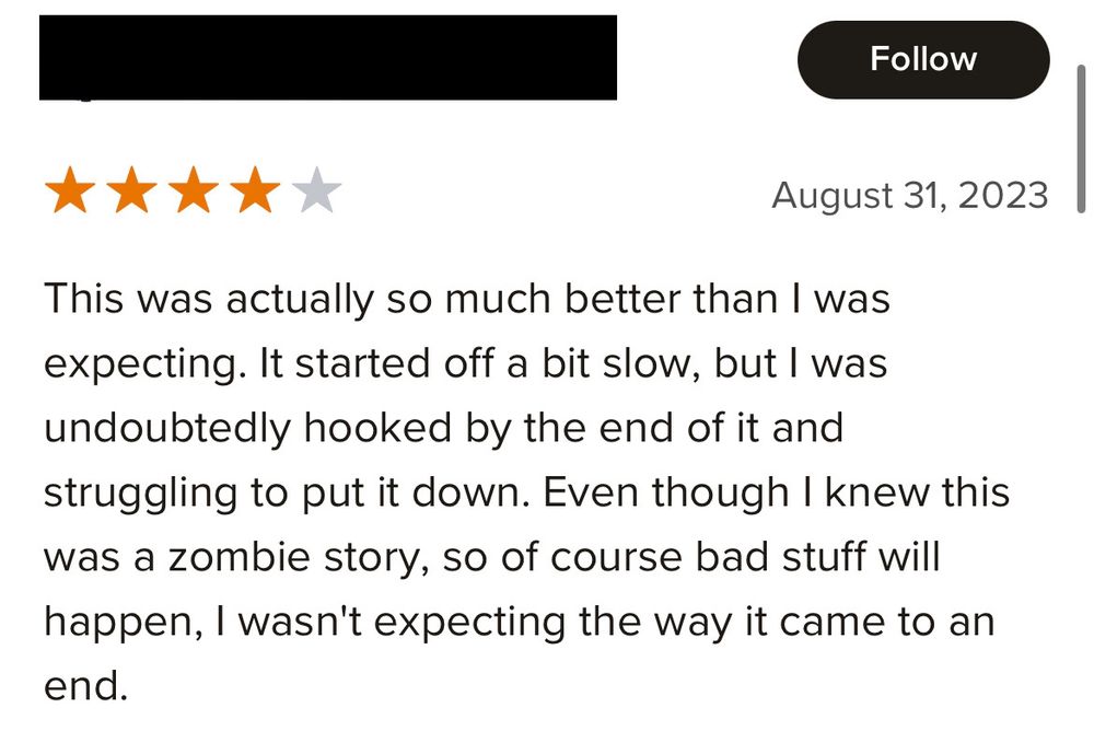 A screenshot of a 4 star Goodreads review whose reviewer’s username has been blacked out for privacy reasons, for THE COLLAPSE, a zombie outbreak book, by Alice B. Sullivan. The review reads: “This was actually so much better than I was expecting. It started off a bit slow, but I was undoubtedly hooked by the end of it and struggling to put it down. Even though I knew this was a zombie story, so of course bad stuff will happen, I wasn't expecting the way it came to an end.”