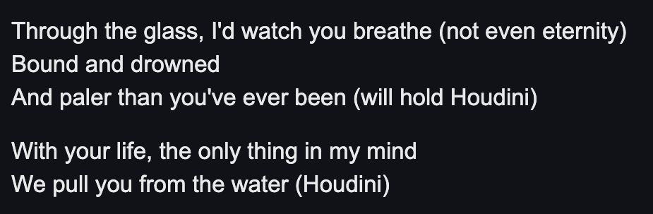 Lyrics to Kate Bush's Houdini from the album The Dreaming:

Through the glass, I'd watch you breathe (not even eternity)
Bound and drowned
And paler than you've ever been (will hold Houdini)
With your life, the only thing in my mind
We pull you from the water (Houdini)