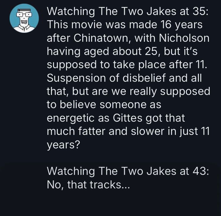 Watching The Two Jakes at 35: This movie was made 16 years after Chinatown, with Nicholson having aged about 25, but it's supposed to take place after 11. Suspension of disbelief and all that, but are we really supposed to believe someone as
energetic as Gittes got that much fatter and slower in just 11 years?

Watching The Two Jakes at 43: No, that tracks... 