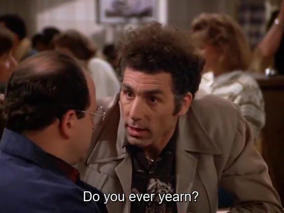 Kramer from the hit show Seinfeld speaking to George: “do you ever yearn?”