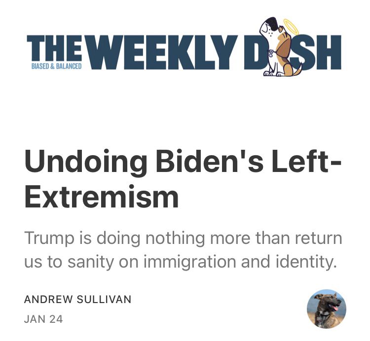 THE WEEKLY DASH
BIASED & BALANCED
mm
Undoing Biden's Left- Extremism
Trump is doing nothing more than return us to sanity on immigration and identity.
ANDREW SULLIVAN
JAN 24