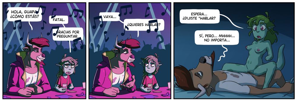 Tira en la que vemos a Motoro (alien fuertote con cabeza de toro) y Zoh (alien más pequeñita y con pintas de estar harta de la vida) en una discoteca. Hay mucho ruido de música (las notas tapan parte de los bocadillos) pero se entiende que Motoro le pregunta "Hola guapa, ¿cómo estás?" a lo que Zoh responde "Fatal. Gracias por preguntar". Entoces Motoro se inclina hacia ella con cara de querer escucharla y le pregunta "Vaya... ¿quieres hablar?"
En la viñeta final los vemos follando y Zoh preguntándole "Espera... ¿Dijiste "hablar"?" a lo que Motoro responde "Sí, pero... mmmhh... no importa..."