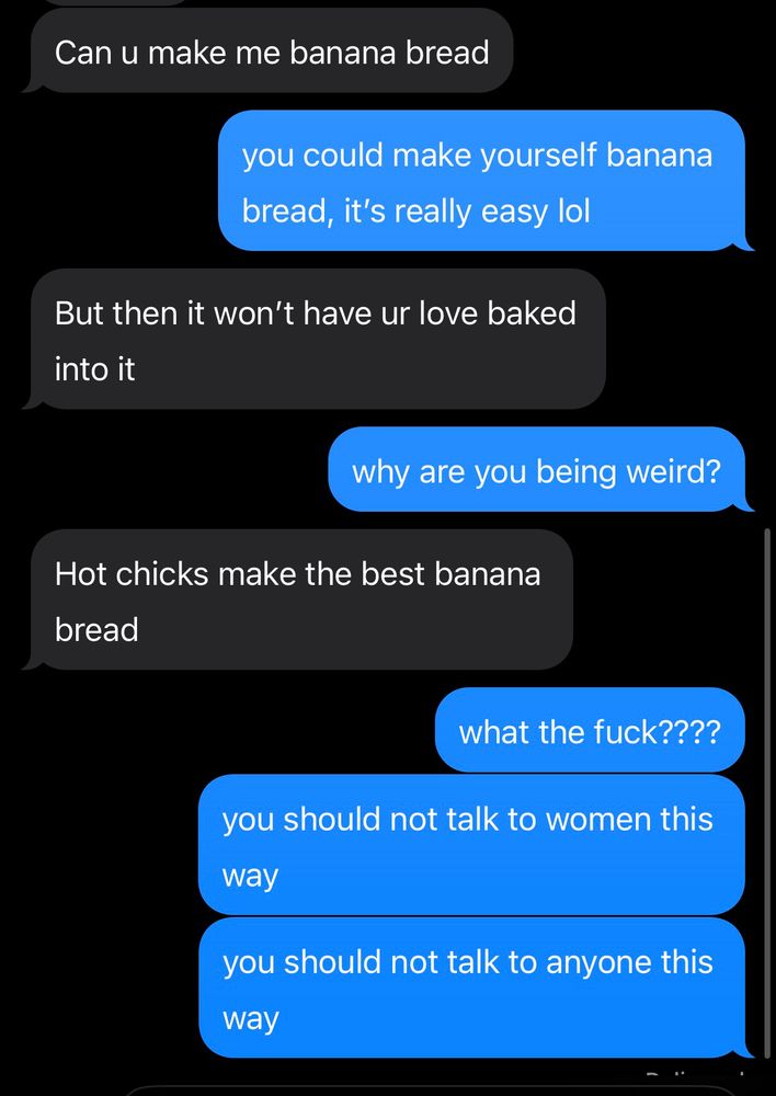 him: “can u make me banana bread” 
me: “you could make yourself banana bread, it’s really easy lol” 
him: “but then it won’t have ur love baked into it” 
me: “why are you being weird?”
him: “hot chicks make the best banana bread” 
me: “what the fuck????
you should not talk to women this way
you should not talk to anyone this way”