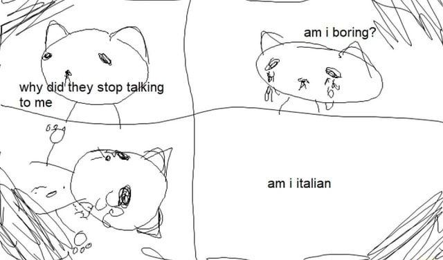 a 4 panel comic featuring the outline of a cat drawn very sketchy done in ms paint.
Panel 1: can looks off into distance and says "why did they stop talking to me?"
Panel 2: Cat is crying and asks themself "am i boring?"
Panel 3: cat is crying more, laying on ground dejected.
Panel 4: the text "Am i Italian" is floating in the middle of the otherwise empty panel